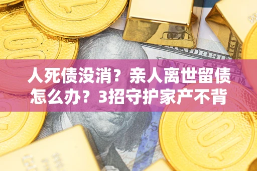 北京人死债没消？亲人离世留债怎么办？3招守护家产不背锅