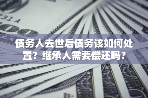 北京债务人去世后债务该如何处置？继承人需要偿还吗？