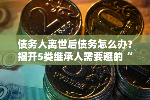 北京债务人离世后债务怎么办？揭开5类继承人需要避的“坑”