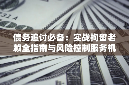 北京债务追讨必备：实战拘留老赖全指南与风险控制服务机构推荐